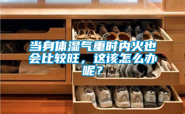 當身體濕氣重時內火也會比較旺，這該怎么辦呢？
