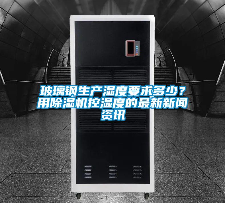 玻璃鋼生產濕度要求多少？用除濕機控濕度的最新新聞資訊
