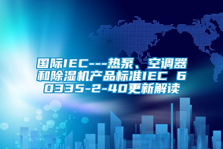 國際IEC---熱泵、空調(diào)器和除濕機產(chǎn)品標準IEC 60335-2-40更新解讀