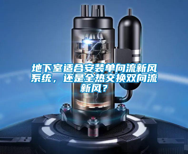 地下室適合安裝單向流新風(fēng)系統(tǒng)，還是全熱交換雙向流新風(fēng)？