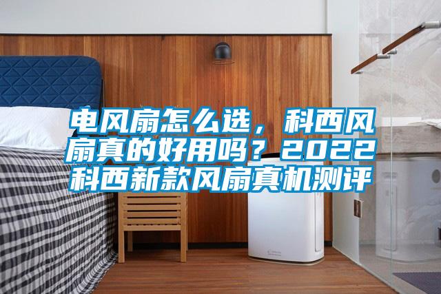 電風扇怎么選，科西風扇真的好用嗎？2022科西新款風扇真機測評