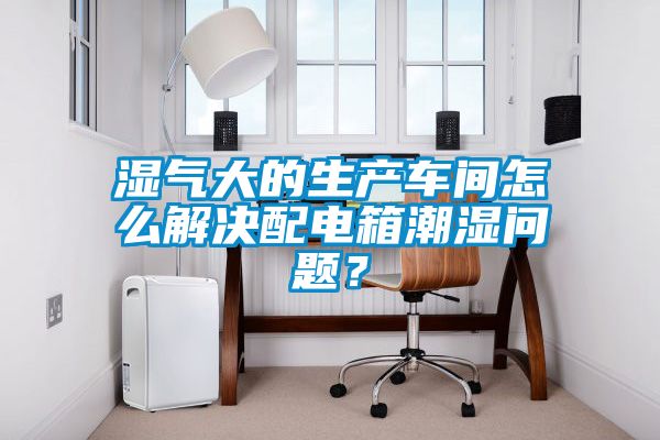 濕氣大的生產(chǎn)車間怎么解決配電箱潮濕問題？