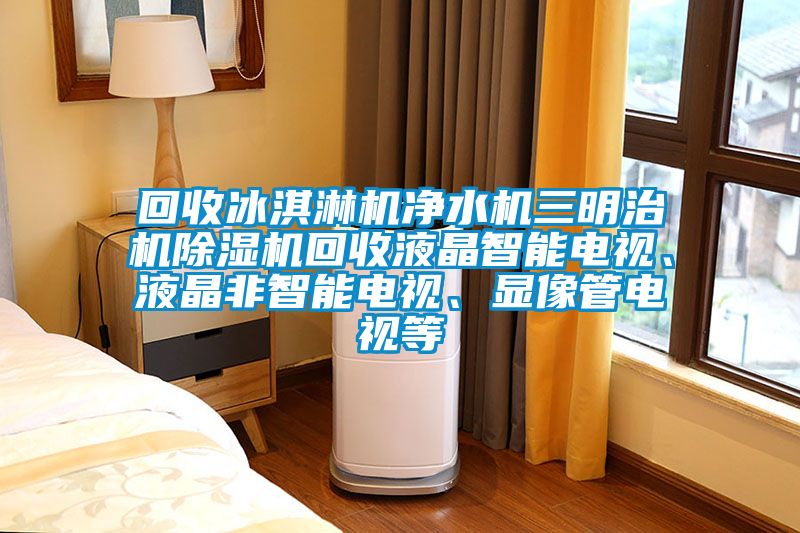 回收冰淇淋機凈水機三明治機除濕機回收液晶智能電視、液晶非智能電視、顯像管電視等